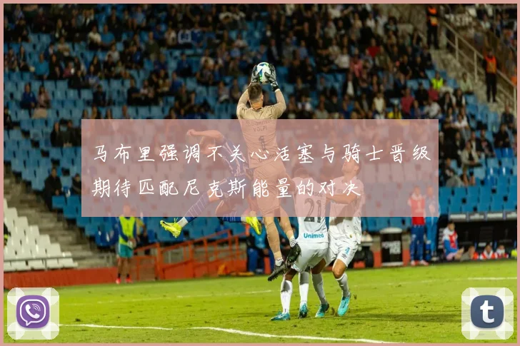 马布里强调不关心活塞与骑士晋级期待匹配尼克斯能量的对决