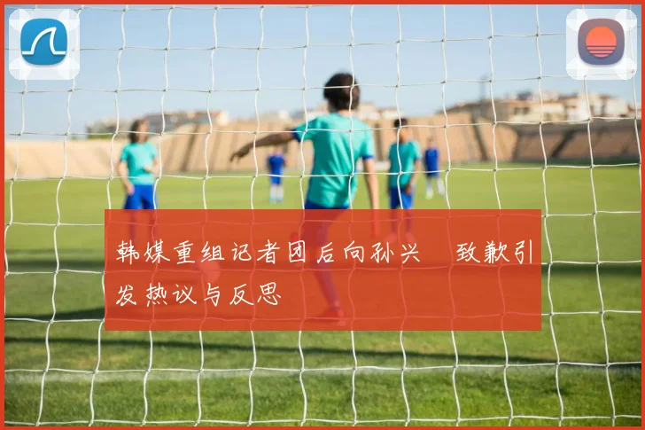 韩媒重组记者团后向孙兴慜致歉引发热议与反思