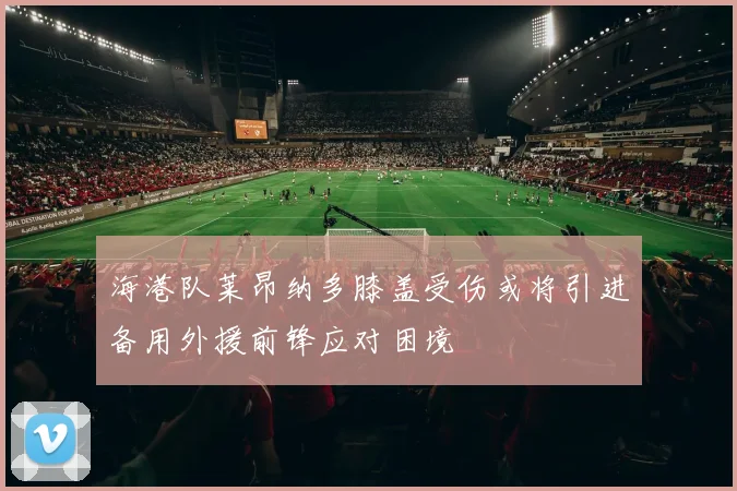 海港队莱昂纳多膝盖受伤或将引进备用外援前锋应对困境