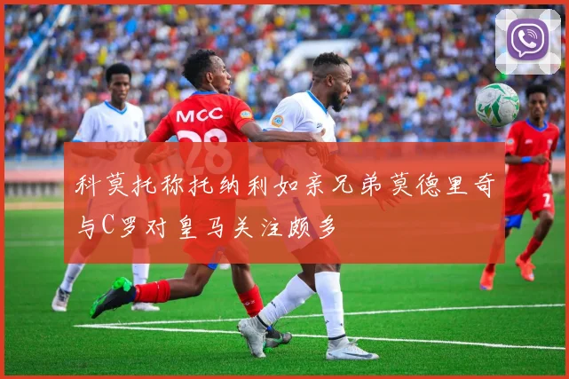 科莫托称托纳利如亲兄弟莫德里奇与C罗对皇马关注颇多