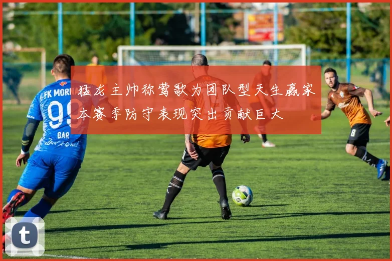 猛龙主帅称莺歌为团队型天生赢家本赛季防守表现突出贡献巨大