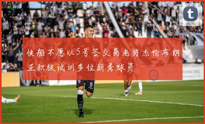 快船不愿以5号签交易老将杰伦布朗正积极试训多位新秀球员