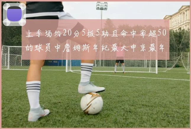 上季场均20分5板5助且命中率超50的球员中詹姆斯年纪最大申京最年轻