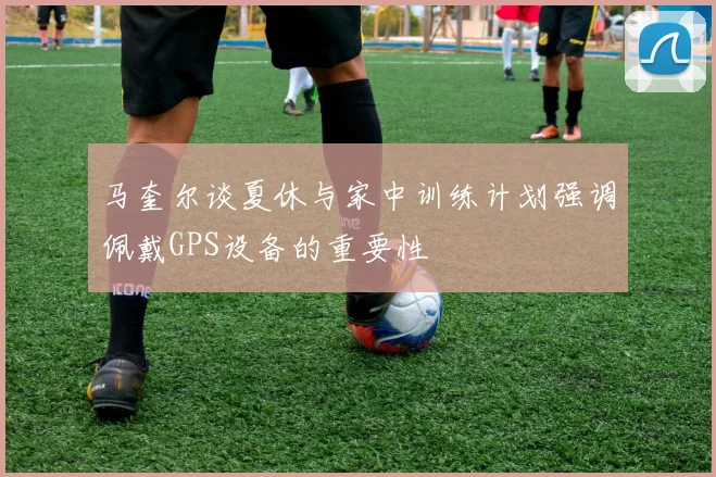 马奎尔谈夏休与家中训练计划强调佩戴GPS设备的重要性