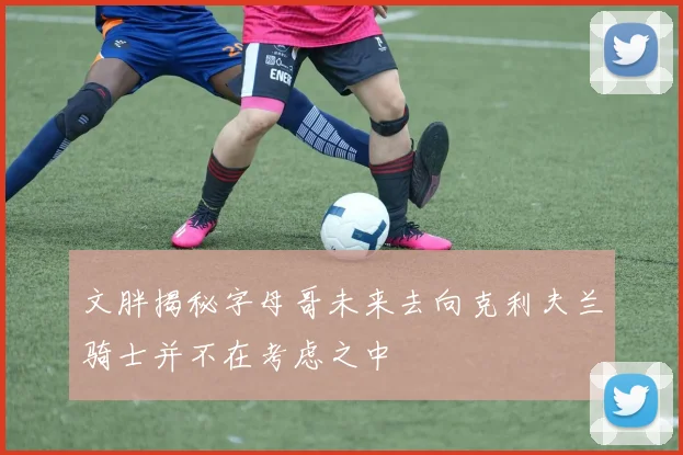文胖揭秘字母哥未来去向克利夫兰骑士并不在考虑之中