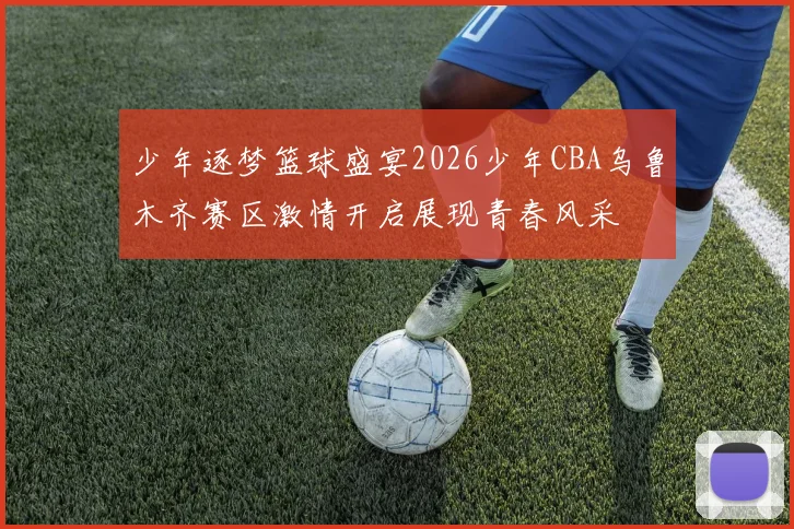 少年逐梦篮球盛宴2026少年CBA乌鲁木齐赛区激情开启展现青春风采
