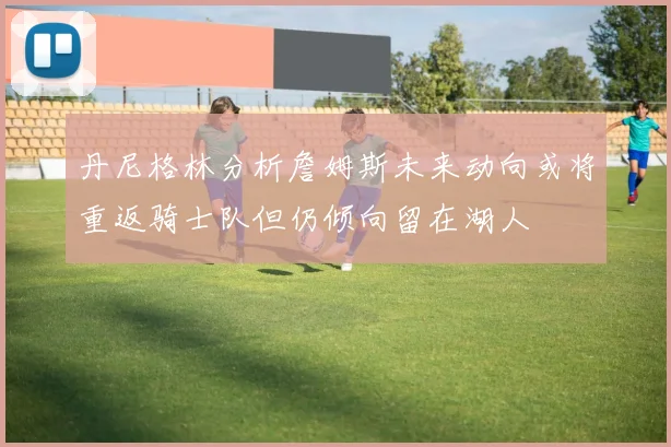 丹尼格林分析詹姆斯未来动向或将重返骑士队但仍倾向留在湖人
